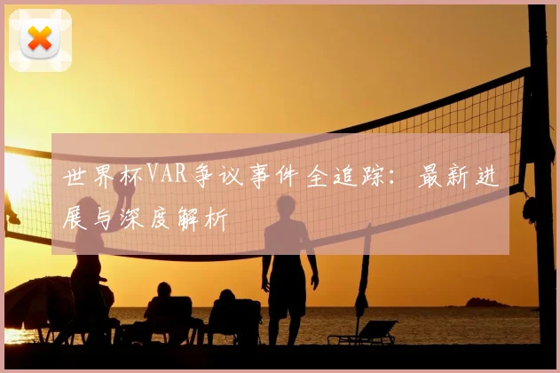 世界杯VAR争议事件全追踪：最新进展与深度解析